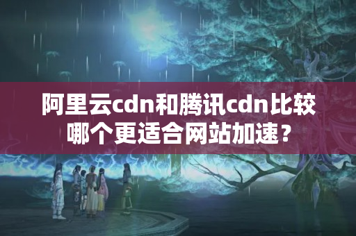 阿里云cdn和騰訊cdn比較哪個更適合網(wǎng)站加速？