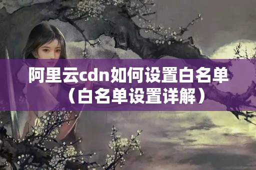 阿里云cdn如何設(shè)置白名單（白名單設(shè)置詳解）