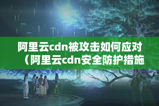 阿里云cdn被攻擊如何應(yīng)對（阿里云cdn安全防護措施）