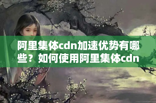 阿里集體cdn加速優(yōu)勢有哪些？如何使用阿里集體cdn加速網(wǎng)站