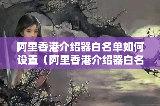 阿里香港介紹器白名單如何設(shè)置（阿里香港介紹器白名單詳細(xì)操作步驟）