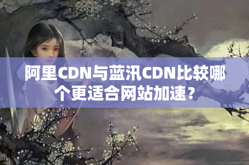 阿里CDN與藍(lán)汛CDN比較哪個(gè)更適合網(wǎng)站加速？