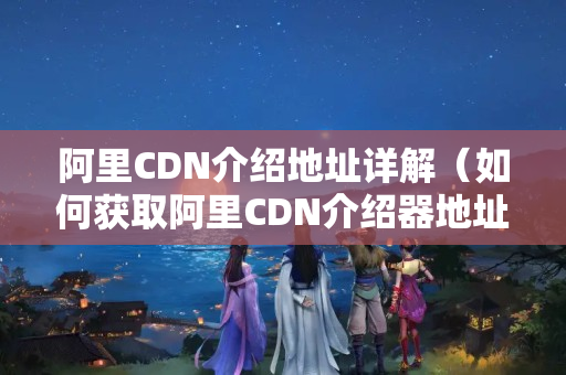 阿里CDN介紹地址詳解（如何獲取阿里CDN介紹器地址）