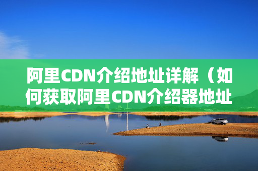 阿里CDN介紹地址詳解（如何獲取阿里CDN介紹器地址）