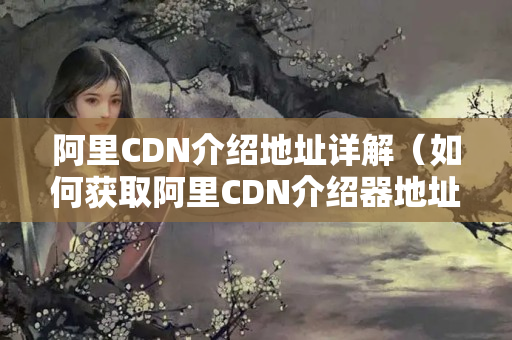 阿里CDN介紹地址詳解（如何獲取阿里CDN介紹器地址）