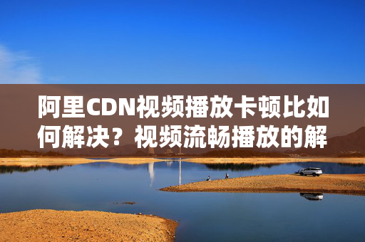 阿里CDN視頻播放卡頓比如何解決？視頻流暢播放的解決方法