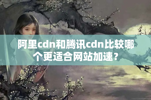 阿里cdn和騰訊cdn比較哪個更適合網(wǎng)站加速？