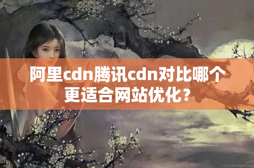 阿里cdn騰訊cdn對(duì)比哪個(gè)更適合網(wǎng)站優(yōu)化？