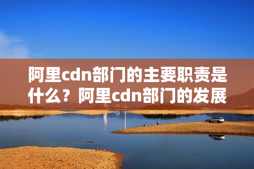 阿里cdn部門的主要職責(zé)是什么？阿里cdn部門的發(fā)展前景如何？