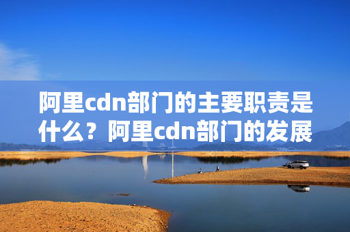 阿里cdn部門的主要職責(zé)是什么？阿里cdn部門的發(fā)展前景如何？