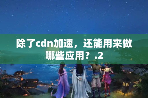 除了cdn加速，還能用來做哪些應用？