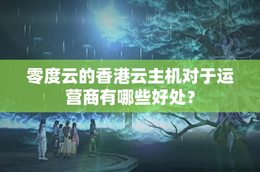 零度云的香港云主機對于運營商有哪些好處？