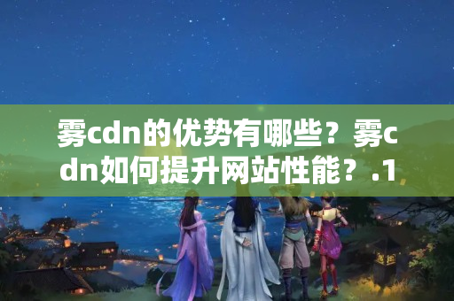 霧cdn的優(yōu)勢有哪些？霧cdn如何提升網(wǎng)站性能？