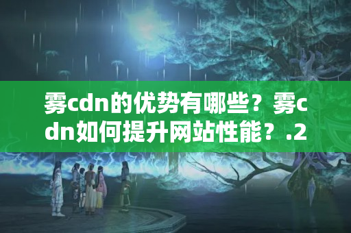 霧cdn的優(yōu)勢有哪些？霧cdn如何提升網(wǎng)站性能？