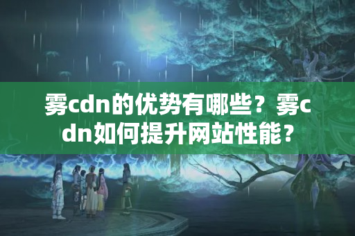 霧cdn的優(yōu)勢有哪些？霧cdn如何提升網(wǎng)站性能？