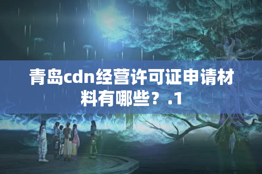 青島cdn經(jīng)營許可證申請(qǐng)材料有哪些？