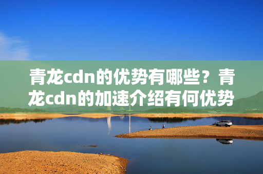 青龍cdn的優(yōu)勢有哪些？青龍cdn的加速介紹有何優(yōu)勢？