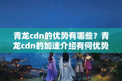 青龍cdn的優(yōu)勢有哪些？青龍cdn的加速介紹有何優(yōu)勢？