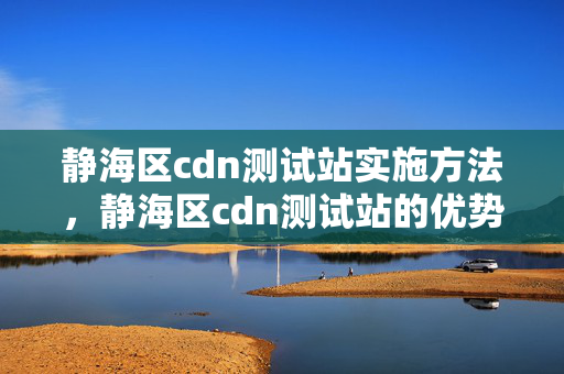 靜海區(qū)cdn測試站實施方法，靜海區(qū)cdn測試站的優(yōu)勢與劣勢