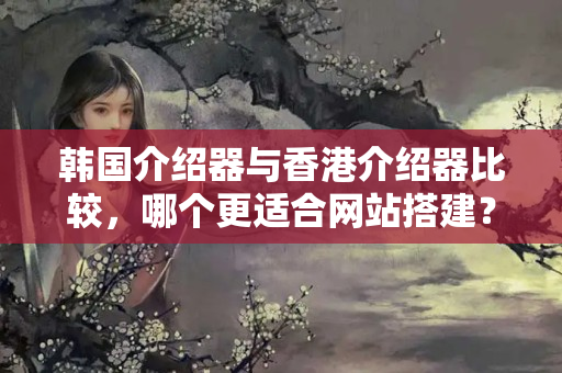 韓國介紹器與香港介紹器比較，哪個更適合網(wǎng)站搭建？