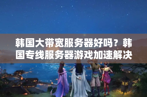 韓國大帶寬服務(wù)器好嗎？韓國專線服務(wù)器游戲加速解決方案