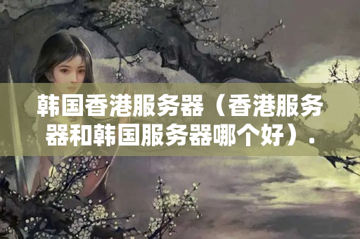 韓國(guó)香港服務(wù)器（香港服務(wù)器和韓國(guó)服務(wù)器哪個(gè)好）