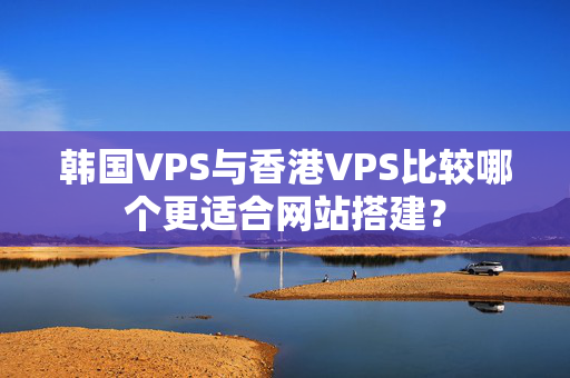 韓國VPS與香港VPS比較哪個(gè)更適合網(wǎng)站搭建？