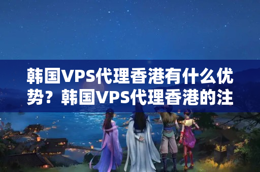 韓國VPS代理香港有什么優(yōu)勢？韓國VPS代理香港的注意事項有哪些？