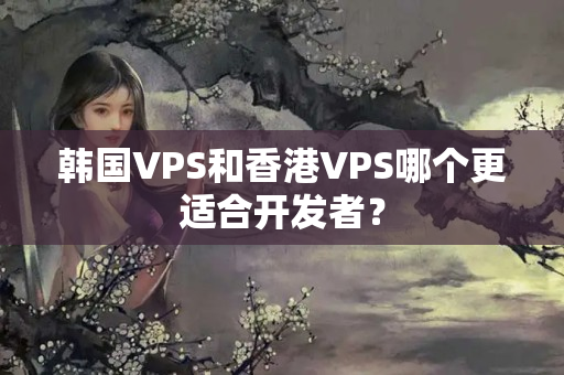 韓國VPS和香港VPS哪個(gè)更適合開發(fā)者？