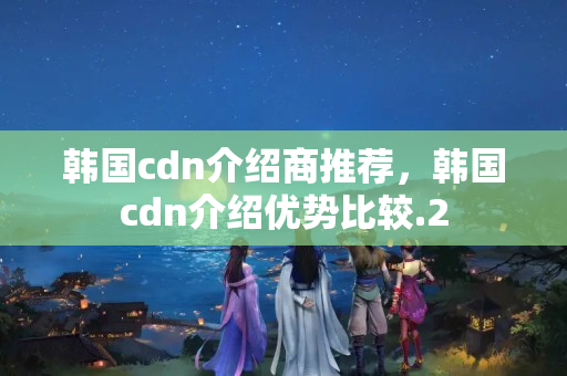 韓國cdn介紹商推薦，韓國cdn介紹優(yōu)勢比較