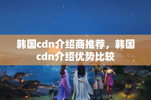 韓國cdn介紹商推薦，韓國cdn介紹優(yōu)勢比較