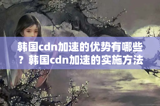 韓國cdn加速的優(yōu)勢有哪些？韓國cdn加速的實施方法