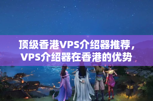 頂級香港VPS介紹器推薦，VPS介紹器在香港的優(yōu)勢