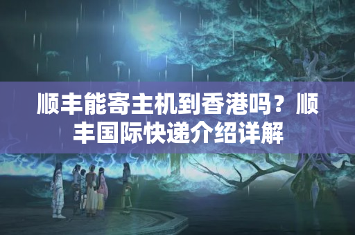 順豐能寄主機到香港嗎？順豐國際快遞介紹詳解