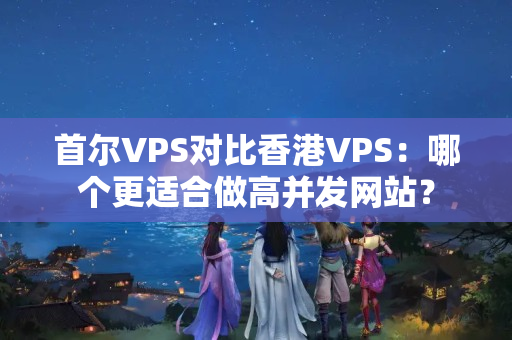 首爾VPS對(duì)比香港VPS：哪個(gè)更適合做高并發(fā)網(wǎng)站？