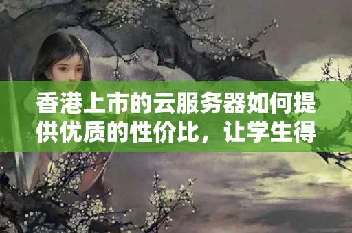 香港上市的云服務(wù)器如何提供優(yōu)質(zhì)的性價比，讓學(xué)生得到更多的資源