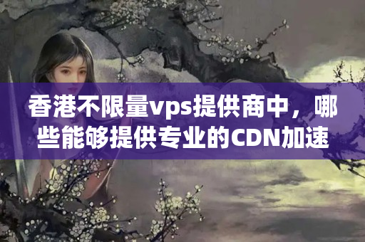 香港不限量vps提供商中，哪些能夠提供專業(yè)的CDN加速服務(wù)？