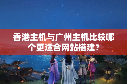 香港主機與廣州主機比較哪個更適合網(wǎng)站搭建？