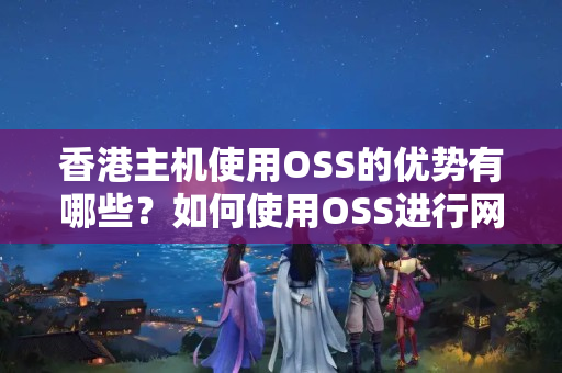 香港主機使用OSS的優(yōu)勢有哪些？如何使用OSS進行網站部署？