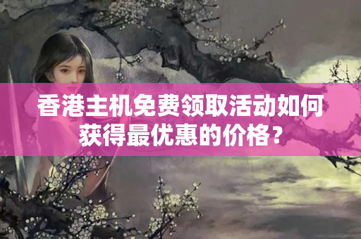 香港主機免費領(lǐng)取活動如何獲得最優(yōu)惠的價格？