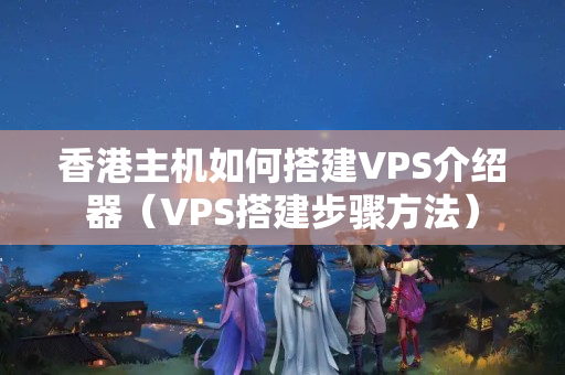 香港主機如何搭建VPS介紹器（VPS搭建步驟方法）