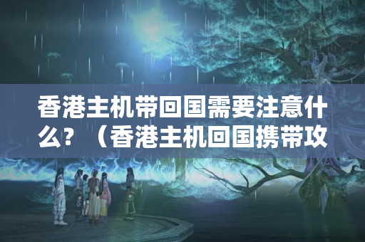 香港主機(jī)帶回國(guó)需要注意什么？（香港主機(jī)回國(guó)攜帶攻略）