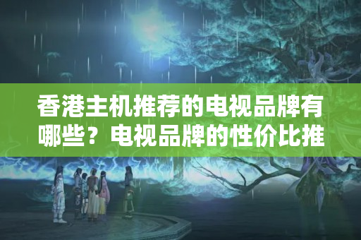 香港主機推薦的電視品牌有哪些？電視品牌的性價比推薦