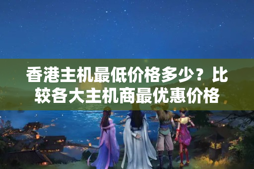 香港主機(jī)最低價(jià)格多少？比較各大主機(jī)商最優(yōu)惠價(jià)格