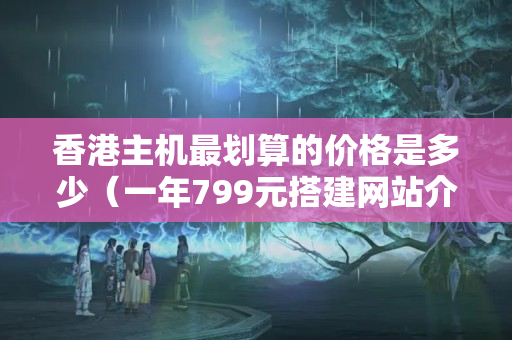 香港主機(jī)最劃算的價(jià)格是多少（一年799元搭建網(wǎng)站介紹器）