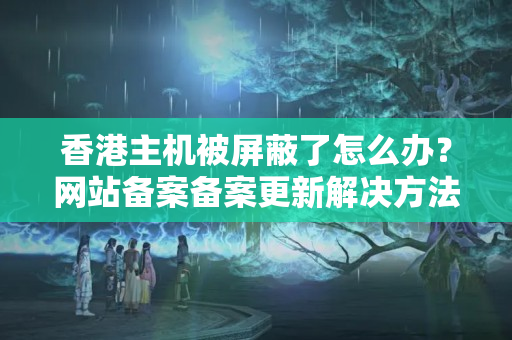 香港主機(jī)被屏蔽了怎么辦？網(wǎng)站備案備案更新解決方法