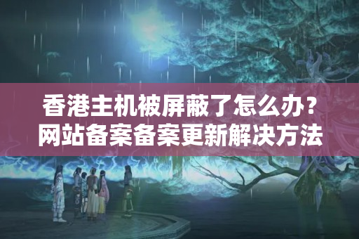 香港主機(jī)被屏蔽了怎么辦？網(wǎng)站備案備案更新解決方法