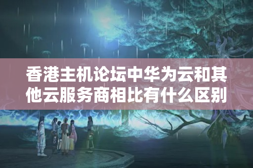 香港主機論壇中華為云和其他云服務商相比有什么區(qū)別？