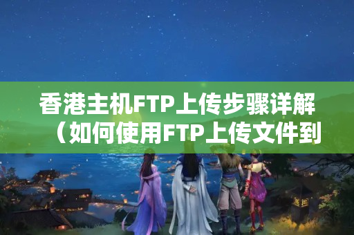 香港主機(jī)FTP上傳步驟詳解（如何使用FTP上傳文件到香港主機(jī)）