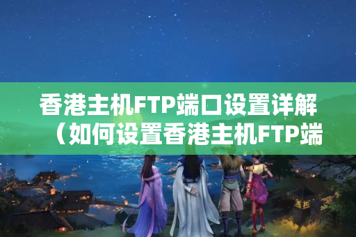 香港主機(jī)FTP端口設(shè)置詳解（如何設(shè)置香港主機(jī)FTP端口）